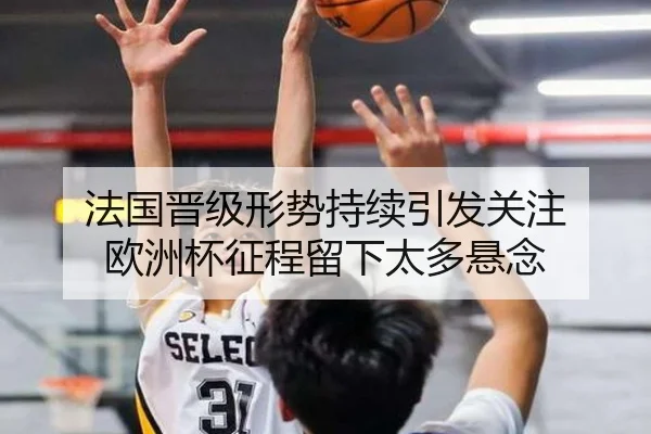 法国晋级形势持续引发关注 欧洲杯征程留下太多悬念